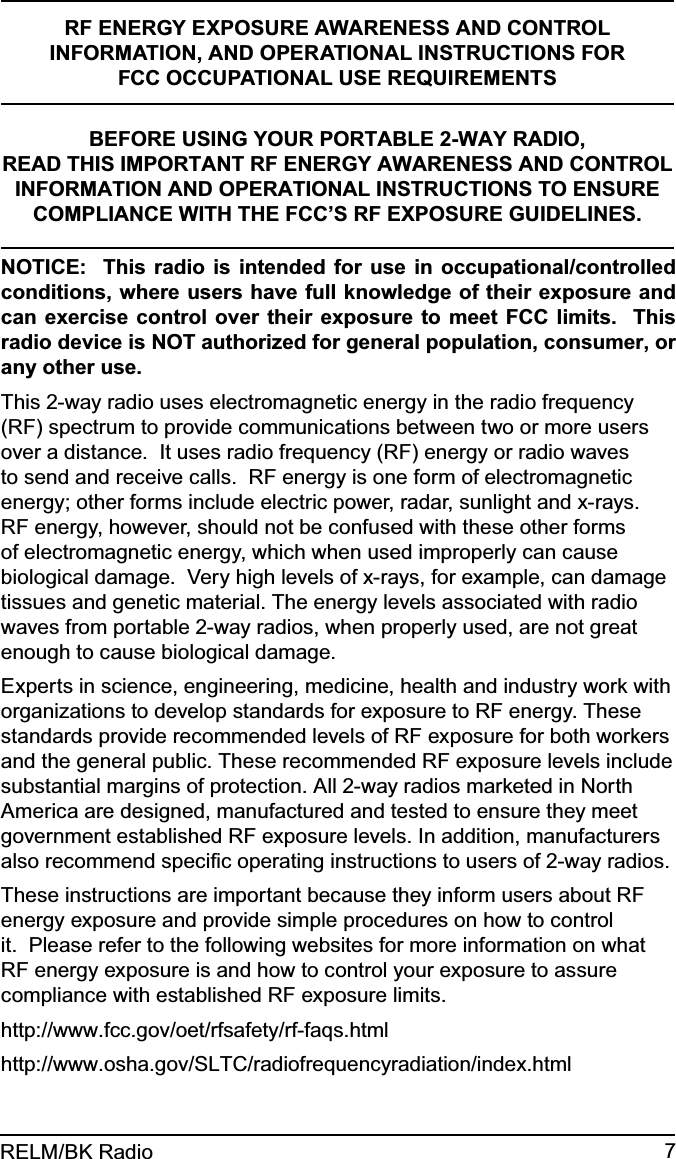 7RELM/BK RadioRF ENERGY EXPOSURE AWARENESS AND CONTROL INFORMATION, AND OPERATIONAL INSTRUCTIONS FOR FCC OCCUPATIONAL USE REQUIREMENTSBEFORE USING YOUR PORTABLE 2-WAY RADIO,READ THIS IMPORTANT RF ENERGY AWARENESS AND CONTROL INFORMATION AND OPERATIONAL INSTRUCTIONS TO ENSURE COMPLIANCE WITH THE FCC’S RF EXPOSURE GUIDELINES.NOTICE:  This radio is intended for use in occupational/controlled conditions, where users have full knowledge of their exposure and can exercise control over their exposure to meet FCC limits.  This radio device is NOT authorized for general population, consumer, or any other use.This 2-way radio uses electromagnetic energy in the radio frequency (RF) spectrum to provide communications between two or more users over a distance.  It uses radio frequency (RF) energy or radio waves to send and receive calls.  RF energy is one form of electromagnetic energy; other forms include electric power, radar, sunlight and x-rays. RF energy, however, should not be confused with these other forms of electromagnetic energy, which when used improperly can cause biological damage.  Very high levels of x-rays, for example, can damage tissues and genetic material. The energy levels associated with radio waves from portable 2-way radios, when properly used, are not great enough to cause biological damage.Experts in science, engineering, medicine, health and industry work with organizations to develop standards for exposure to RF energy. These standards provide recommended levels of RF exposure for both workers and the general public. These recommended RF exposure levels include substantial margins of protection. All 2-way radios marketed in North America are designed, manufactured and tested to ensure they meet government established RF exposure levels. In addition, manufacturers also recommend speciﬁc operating instructions to users of 2-way radios.These instructions are important because they inform users about RF energy exposure and provide simple procedures on how to control it.  Please refer to the following websites for more information on what RF energy exposure is and how to control your exposure to assure compliance with established RF exposure limits.http://www.fcc.gov/oet/rfsafety/rf-faqs.html http://www.osha.gov/SLTC/radiofrequencyradiation/index.html