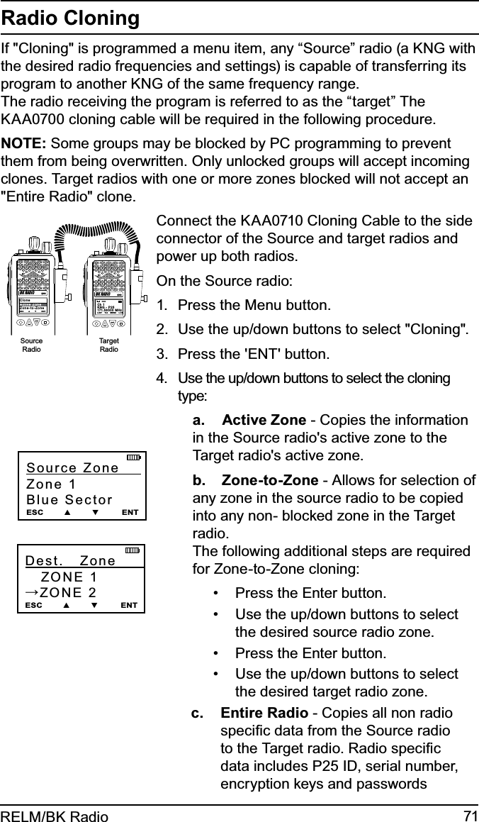 71RELM/BK RadioRadio CloningIf &quot;Cloning&quot; is programmed a menu item, any “Source” radio (a KNG with the desired radio frequencies and settings) is capable of transferring its program to another KNG of the same frequency range.  The radio receiving the program is referred to as the “target” The KAA0700 cloning cable will be required in the following procedure. NOTE: Some groups may be blocked by PC programming to prevent them from being overwritten. Only unlocked groups will accept incoming clones. Target radios with one or more zones blocked will not accept an &quot;Entire Radio&quot; clone.Connect the KAA0710 Cloning Cable to the side connector of the Source and target radios and power up both radios.On the Source radio: Press the Menu button.1. Use the up/down buttons to select &quot;Cloning&quot;.2. Press the &apos;ENT&apos; button.3. Use the up/down buttons to select the cloning 4. type: a. Active Zone - Copies the information in the Source radio&apos;s active zone to the Target radio&apos;s active zone. b. Zone-to-Zone - Allows for selection of any zone in the source radio to be copied into any non- blocked zone in the Target radio.  The following additional steps are required for Zone-to-Zone cloning:Press the Enter button.• Use the up/down buttons to select • the desired source radio zone.Press the Enter button.• Use the up/down buttons to select • the desired target radio zone.c. Entire Radio - Copies all non radio speciﬁc data from the Source radio to the Target radio. Radio speciﬁc data includes P25 ID, serial number, encryption keys and passwords Source Zone      Zone 1Blue Sector ESC        ▲        ▼         ENTDest.      Zone            ZONE 1→ZONE 2ESC        ▲        ▼         ENTCh 1KNG - P25171.5 85 00  MH zLIGT    T/A    MENU    LCK       RXDCloneActive ZoneZone-to-ZoneESC        ▲        ▼         ENTKNGBK RADIOKNGBK RADIOSourceRadioTargetRadio