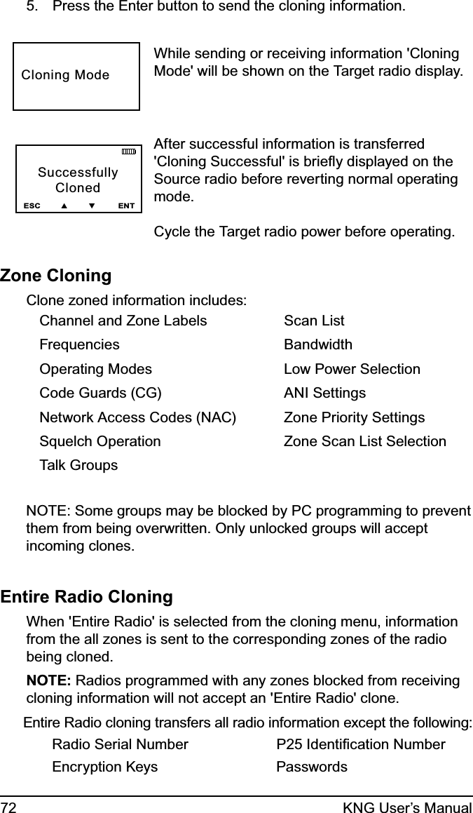 72 KNG User’s ManualPress the Enter button to send the cloning information.5. While sending or receiving information &apos;Cloning Mode&apos; will be shown on the Target radio display. After successful information is transferred &apos;Cloning Successful&apos; is brieﬂy displayed on the Source radio before reverting normal operating mode. Cycle the Target radio power before operating. Zone CloningClone zoned information includes:Channel and Zone LabelsFrequenciesOperating ModesCode Guards (CG)Network Access Codes (NAC)Squelch OperationTalk GroupsScan ListBandwidthLow Power SelectionANI SettingsZone Priority SettingsZone Scan List SelectionNOTE: Some groups may be blocked by PC programming to prevent them from being overwritten. Only unlocked groups will accept incoming clones.Entire Radio CloningWhen &apos;Entire Radio&apos; is selected from the cloning menu, information from the all zones is sent to the corresponding zones of the radio being cloned.NOTE: Radios programmed with any zones blocked from receiving cloning information will not accept an &apos;Entire Radio&apos; clone.Entire Radio cloning transfers all radio information except the following:Radio Serial Number P25 Identiﬁcation NumberEncryption Keys  PasswordsSuccessfullyClonedESC        ▲        ▼         ENTCloning Mode