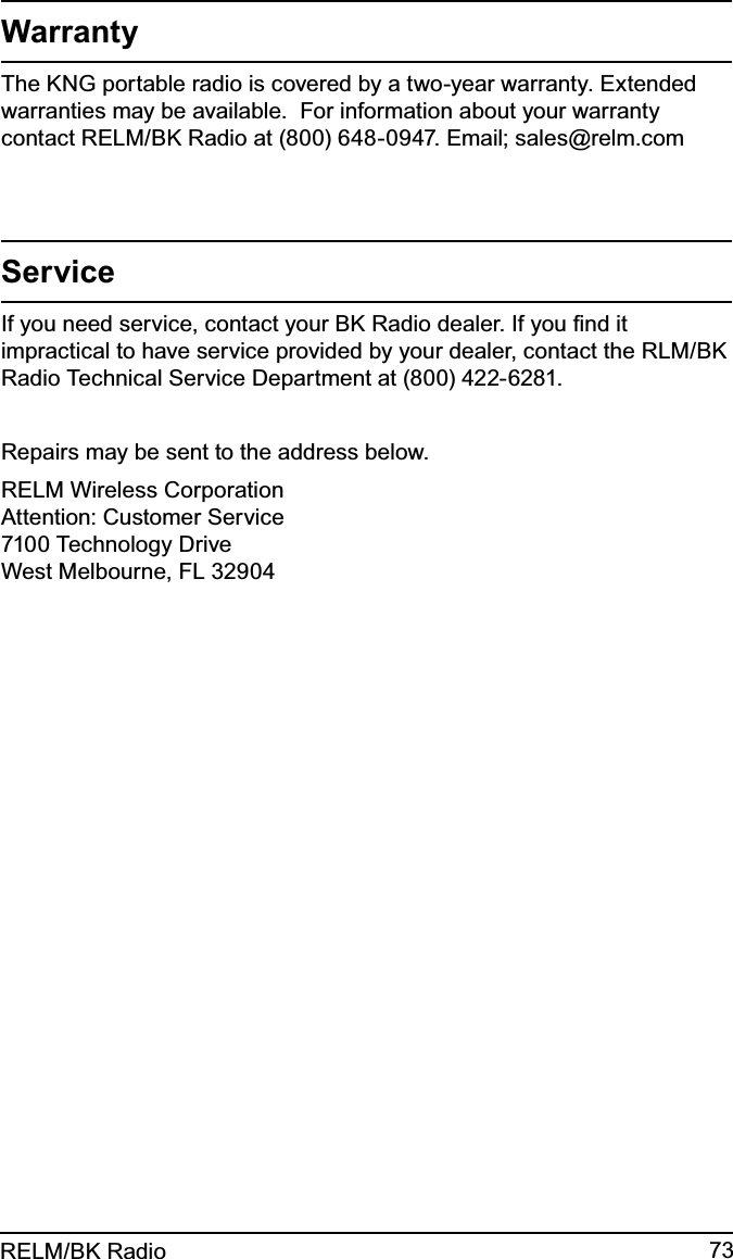 73RELM/BK RadioWarrantyThe KNG portable radio is covered by a two-year warranty. Extended warranties may be available.  For information about your warranty contact RELM/BK Radio at (800) 648-0947. Email; sales@relm.comServiceIf you need service, contact your BK Radio dealer. If you ﬁnd it impractical to have service provided by your dealer, contact the RLM/BK Radio Technical Service Department at (800) 422-6281.Repairs may be sent to the address below.RELM Wireless CorporationAttention: Customer Service7100 Technology DriveWest Melbourne, FL 32904