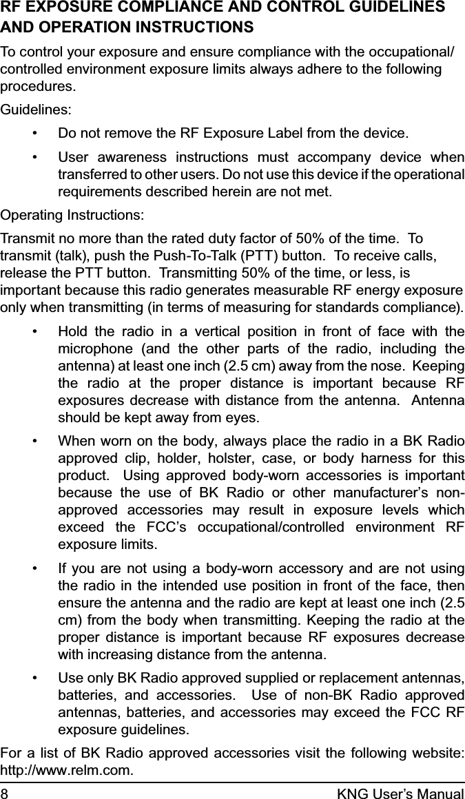 8KNG User’s ManualRF EXPOSURE COMPLIANCE AND CONTROL GUIDELINESAND OPERATION INSTRUCTIONSTo control your exposure and ensure compliance with the occupational/controlled environment exposure limits always adhere to the following procedures.Guidelines:Do not remove the RF Exposure Label from the device.• User awareness instructions must accompany device when • transferred to other users. Do not use this device if the operational requirements described herein are not met.Operating Instructions:Transmit no more than the rated duty factor of 50% of the time.  To transmit (talk), push the Push-To-Talk (PTT) button.  To receive calls, release the PTT button.  Transmitting 50% of the time, or less, is important because this radio generates measurable RF energy exposure only when transmitting (in terms of measuring for standards compliance).  Hold the radio in a vertical position in front of face with the • microphone (and the other parts of the radio, including the antenna) at least one inch (2.5 cm) away from the nose.  Keeping the radio at the proper distance is important because RF exposures decrease with distance from the antenna.  Antenna should be kept away from eyes.When worn on the body, always place the radio in a BK Radio • approved clip, holder, holster, case, or body harness for this product.  Using approved body-worn accessories is important because the use of BK Radio or other manufacturer’s non-approved accessories may result in exposure levels which exceed the FCC’s occupational/controlled environment RF exposure limits.If you are not using a body-worn accessory and are not using • the radio in the intended use position in front of the face, then ensure the antenna and the radio are kept at least one inch (2.5 cm) from the body when transmitting. Keeping the radio at the proper distance is important because RF exposures decrease with increasing distance from the antenna.Use only BK Radio approved supplied or replacement antennas, • batteries, and accessories.  Use of non-BK Radio approved antennas, batteries, and accessories may exceed the FCC RF exposure guidelines.   For a list of BK Radio approved accessories visit the following website: http://www.relm.com.