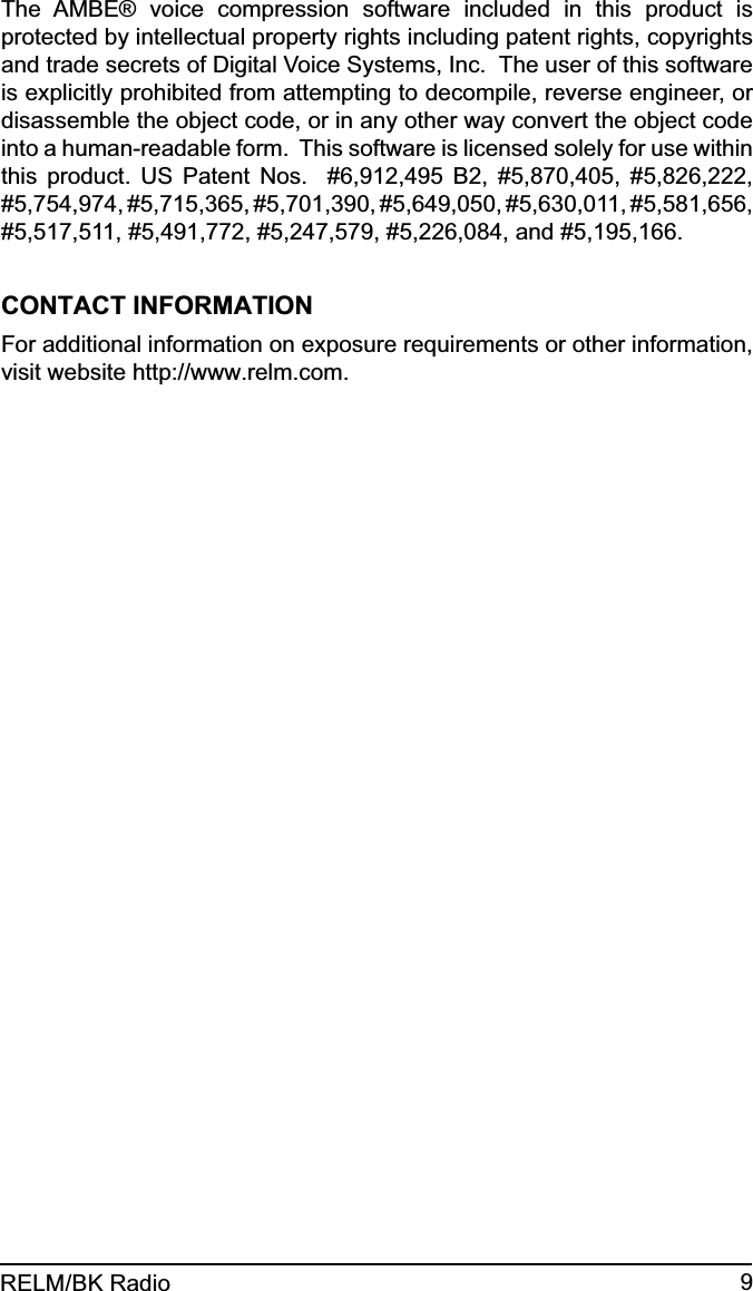 9RELM/BK RadioThe AMBE® voice compression software included in this product is protected by intellectual property rights including patent rights, copyrights and trade secrets of Digital Voice Systems, Inc.  The user of this software is explicitly prohibited from attempting to decompile, reverse engineer, or disassemble the object code, or in any other way convert the object code into a human-readable form.  This software is licensed solely for use within this product. US Patent Nos.  #6,912,495 B2, #5,870,405, #5,826,222, #5,754,974, #5,715,365, #5,701,390, #5,649,050, #5,630,011, #5,581,656, #5,517,511, #5,491,772, #5,247,579, #5,226,084, and #5,195,166.CONTACT INFORMATIONFor additional information on exposure requirements or other information, visit website http://www.relm.com.