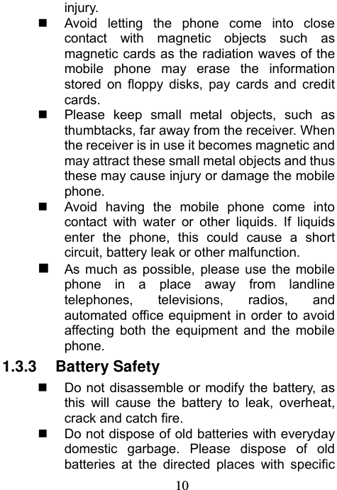                             10injury.   Avoid letting the phone come into close contact with magnetic objects such as magnetic cards as the radiation waves of the mobile phone may erase the information stored on floppy disks, pay cards and credit cards.   Please keep small metal objects, such as thumbtacks, far away from the receiver. When the receiver is in use it becomes magnetic and may attract these small metal objects and thus these may cause injury or damage the mobile phone.   Avoid having the mobile phone come into contact with water or other liquids. If liquids enter the phone, this could cause a short circuit, battery leak or other malfunction.  As much as possible, please use the mobile phone in a place away from landline telephones, televisions, radios, and automated office equipment in order to avoid affecting both the equipment and the mobile phone. 1.3.3 Battery Safety   Do not disassemble or modify the battery, as this will cause the battery to leak, overheat, crack and catch fire.   Do not dispose of old batteries with everyday domestic garbage. Please dispose of old batteries at the directed places with specific 