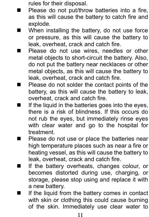                             11rules for their disposal.   Please do not put/throw batteries into a fire, as this will cause the battery to catch fire and explode.   When installing the battery, do not use force or pressure, as this will cause the battery to leak, overheat, crack and catch fire.   Please do not use wires, needles or other metal objects to short-circuit the battery. Also, do not put the battery near necklaces or other metal objects, as this will cause the battery to leak, overheat, crack and catch fire.   Please do not solder the contact points of the battery, as this will cause the battery to leak, overheat, crack and catch fire.   If the liquid in the batteries goes into the eyes, there is a risk of blindness. If this occurs do not rub the eyes, but immediately rinse eyes with clear water and go to the hospital for treatment.   Please do not use or place the batteries near high temperature places such as near a fire or heating vessel, as this will cause the battery to leak, overheat, crack and catch fire.   If the battery overheats, changes colour, or becomes distorted during use, charging, or storage, please stop using and replace it with a new battery.   If the liquid from the battery comes in contact with skin or clothing this could cause burning of the skin. Immediately use clear water to 