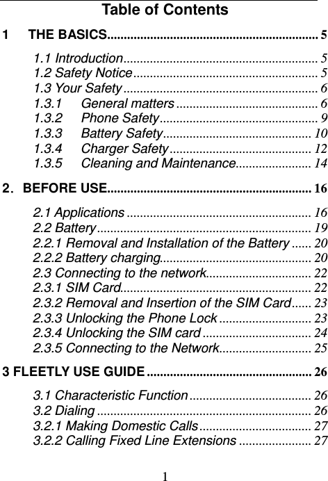  1    Table of Contents 1   THE BASICS ................................................................  5 1.1 Introduction ...........................................................  5 1.2 Safety Notice ........................................................ 5 1.3 Your Safety ........................................................... 6 1.3.1 General matters ........................................... 6 1.3.2 Phone Safety ................................................  9 1.3.3 Battery Safety .............................................  10 1.3.4 Charger Safety ........................................... 12 1.3.5 Cleaning and Maintenance .......................  14 2．BEFORE USE.............................................................. 16 2.1 Applications ........................................................ 16 2.2 Battery ................................................................. 19 2.2.1 Removal and Installation of the Battery ...... 20 2.2.2 Battery charging.............................................. 20 2.3 Connecting to the network ................................  22 2.3.1 SIM Card ..........................................................  22 2.3.2 Removal and Insertion of the SIM Card ...... 23 2.3.3 Unlocking the Phone Lock ............................ 23 2.3.4 Unlocking the SIM card ................................. 24 2.3.5 Connecting to the Network ............................ 25 3 FLEETLY USE GUIDE .................................................. 26 3.1 Characteristic Function ..................................... 26 3.2 Dialing ................................................................. 26 3.2.1 Making Domestic Calls .................................. 27 3.2.2 Calling Fixed Line Extensions ...................... 27 
