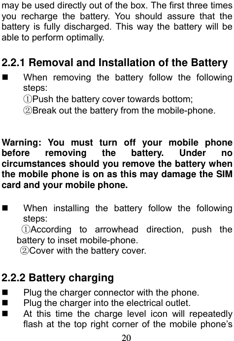                             20may be used directly out of the box. The first three times you recharge the battery. You should assure that the battery is fully discharged. This way the battery will be able to perform optimally.  2.2.1 Removal and Installation of the Battery   When removing the battery follow the following steps: ①Push the battery cover towards bottom; ②Break out the battery from the mobile-phone.   Warning: You must turn off your mobile phone before removing the battery. Under no circumstances should you remove the battery when the mobile phone is on as this may damage the SIM card and your mobile phone.    When installing the battery follow the following steps: ①According to arrowhead direction, push the battery to inset mobile-phone. ②Cover with the battery cover.     2.2.2 Battery charging   Plug the charger connector with the phone.     Plug the charger into the electrical outlet.   At this time the charge level icon will repeatedly flash at the top right corner of the mobile phone’s 