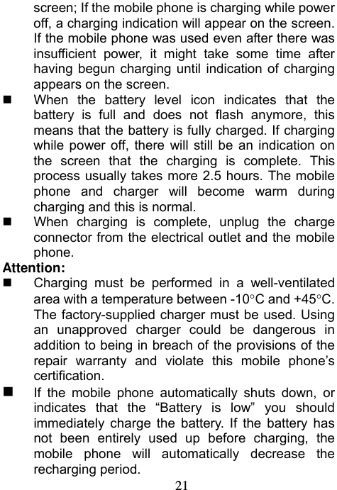                             21screen; If the mobile phone is charging while power off, a charging indication will appear on the screen. If the mobile phone was used even after there was insufficient power, it might take some time after having begun charging until indication of charging appears on the screen.     When the battery level icon indicates that the battery is full and does not flash anymore, this means that the battery is fully charged. If charging while power off, there will still be an indication on the screen that the charging is complete. This process usually takes more 2.5 hours. The mobile phone and charger will become warm during charging and this is normal.   When charging is complete, unplug the charge connector from the electrical outlet and the mobile phone. Attention:   Charging must be performed in a well-ventilated area with a temperature between -10C and +45C. The factory-supplied charger must be used. Using an unapproved charger could be dangerous in addition to being in breach of the provisions of the repair warranty and violate this mobile phone’s certification.  If the mobile phone automatically shuts down, or indicates that the “Battery is low” you should immediately charge the battery. If the battery has not been entirely used up before charging, the mobile phone will automatically decrease the recharging period. 