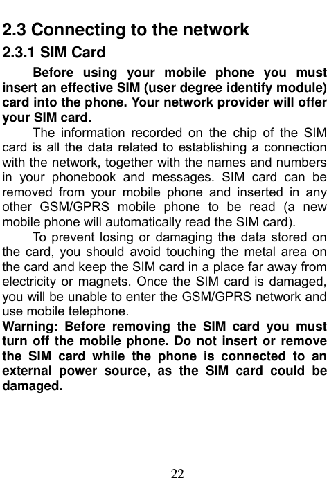                             22 2.3 Connecting to the network 2.3.1 SIM Card Before using your mobile phone you must insert an effective SIM (user degree identify module) card into the phone. Your network provider will offer your SIM card. The information recorded on the chip of the SIM card is all the data related to establishing a connection with the network, together with the names and numbers in your phonebook and messages. SIM card can be removed from your mobile phone and inserted in any other GSM/GPRS mobile phone to be read (a new mobile phone will automatically read the SIM card). To prevent losing or damaging the data stored on the card, you should avoid touching the metal area on the card and keep the SIM card in a place far away from electricity or magnets. Once the SIM card is damaged, you will be unable to enter the GSM/GPRS network and use mobile telephone. Warning: Before removing the SIM card you must turn off the mobile phone. Do not insert or remove the SIM card while the phone is connected to an external power source, as the SIM card could be damaged.   