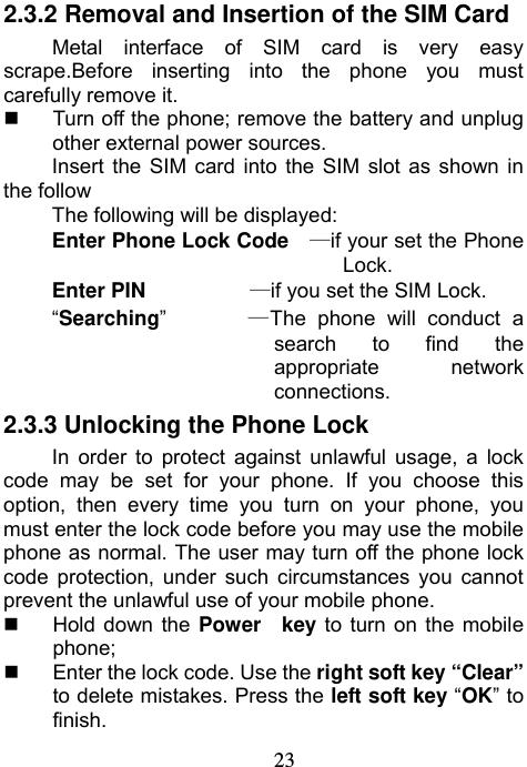                             232.3.2 Removal and Insertion of the SIM Card Metal interface of SIM card is very easy scrape.Before inserting into the phone you must carefully remove it.   Turn off the phone; remove the battery and unplug other external power sources. Insert the SIM card into the SIM slot as shown in the follow The following will be displayed: Enter Phone Lock Code   —if your set the Phone Lock. Enter PIN          —if you set the SIM Lock. “Searching”       —The phone will conduct a search to find the appropriate network connections. 2.3.3 Unlocking the Phone Lock In order to protect against unlawful usage, a lock code may be set for your phone. If you choose this option, then every time you turn on your phone, you must enter the lock code before you may use the mobile phone as normal. The user may turn off the phone lock code protection, under such circumstances you cannot prevent the unlawful use of your mobile phone.  Hold down the Power  key to turn on the mobile phone;   Enter the lock code. Use the right soft key “Clear” to delete mistakes. Press the left soft key “OK” to finish. 