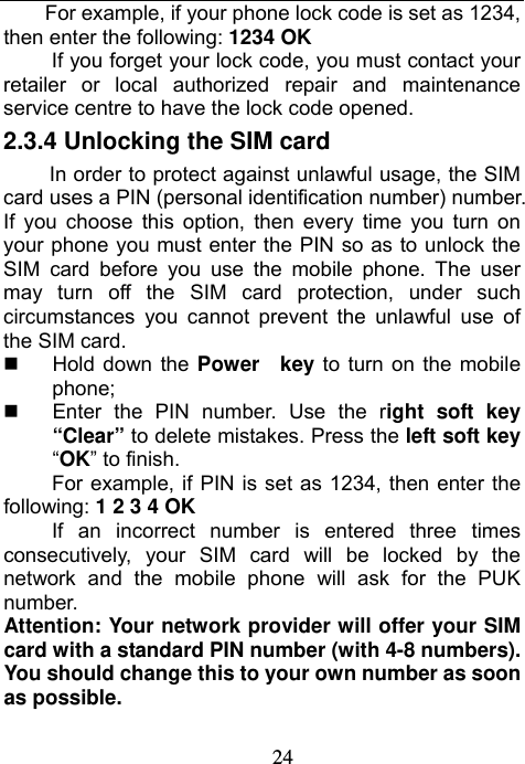                             24For example, if your phone lock code is set as 1234, then enter the following: 1234 OK If you forget your lock code, you must contact your retailer or local authorized repair and maintenance service centre to have the lock code opened. 2.3.4 Unlocking the SIM card In order to protect against unlawful usage, the SIM card uses a PIN (personal identification number) number. If you choose this option, then every time you turn on your phone you must enter the PIN so as to unlock the SIM card before you use the mobile phone. The user may turn off the SIM card protection, under such circumstances you cannot prevent the unlawful use of the SIM card.  Hold down the Power  key to turn on the mobile phone;   Enter the PIN number. Use the right soft key “Clear” to delete mistakes. Press the left soft key “OK” to finish. For example, if PIN is set as 1234, then enter the following: 1 2 3 4 OK If an incorrect number is entered three times consecutively, your SIM card will be locked by the network and the mobile phone will ask for the PUK number. Attention: Your network provider will offer your SIM card with a standard PIN number (with 4-8 numbers). You should change this to your own number as soon as possible. 