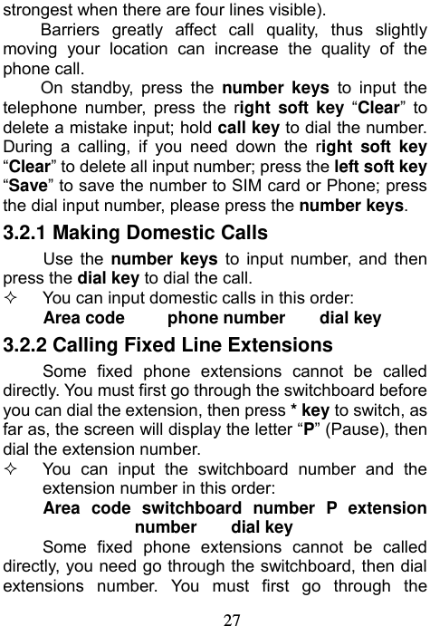                             27strongest when there are four lines visible). Barriers greatly affect call quality, thus slightly moving your location can increase the quality of the phone call. On standby, press the number keys to input the telephone number, press the right soft key “Clear” to delete a mistake input; hold call key to dial the number. During a calling, if you need down the right soft key “Clear” to delete all input number; press the left soft key “Save” to save the number to SIM card or Phone; press the dial input number, please press the number keys. 3.2.1 Making Domestic Calls Use the number keys to input number, and then press the dial key to dial the call.   You can input domestic calls in this order: Area code     phone number    dial key 3.2.2 Calling Fixed Line Extensions Some fixed phone extensions cannot be called directly. You must first go through the switchboard before you can dial the extension, then press * key to switch, as far as, the screen will display the letter “P” (Pause), then dial the extension number.   You can input the switchboard number and the extension number in this order: Area code switchboard number P extension number    dial key Some fixed phone extensions cannot be called directly, you need go through the switchboard, then dial extensions number. You must first go through the 