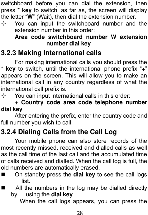                             28switchboard before you can dial the extension, then press * key to switch, as far as, the screen will display the letter “W” (Wait), then dial the extension number.   You can input the switchboard number and the extension number in this order: Area code switchboard number W extension number dial key 3.2.3 Making International calls For making international calls you should press the *  key to switch, until the international phone prefix “+” appears on the screen. This will allow you to make an international call in any country regardless of what the international call prefix is.   You can input international calls in this order: + Country code area code telephone number dial key After entering the prefix, enter the country code and full number you wish to call.   3.2.4 Dialing Calls from the Call Log Your mobile phone can also store records of the most recently missed, received and dialled calls as well as the call time of the last call and the accumulated time of calls received and dialled. When the call log is full, the old numbers are automatically erased.   On standby press the dial key to see the call logs list.     All the numbers in the log may be dialled directly by   using the dial key. When the call logs appears, you can press the 