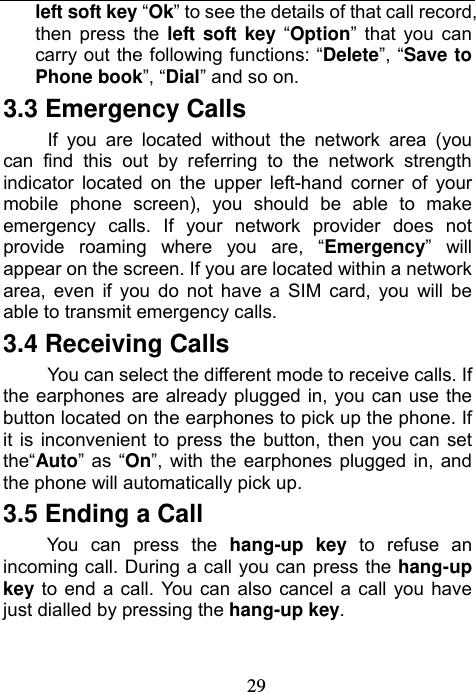                             29left soft key “Ok” to see the details of that call record, then press the left soft key “Option” that you can carry out the following functions: “Delete”, “Save to Phone book”, “Dial” and so on. 3.3 Emergency Calls If you are located without the network area (you can find this out by referring to the network strength indicator located on the upper left-hand corner of your mobile phone screen), you should be able to make emergency calls. If your network provider does not provide roaming where you are, “Emergency” will appear on the screen. If you are located within a network area, even if you do not have a SIM card, you will be able to transmit emergency calls. 3.4 Receiving Calls You can select the different mode to receive calls. If the earphones are already plugged in, you can use the button located on the earphones to pick up the phone. If it is inconvenient to press the button, then you can set the“Auto” as “On”, with the earphones plugged in, and the phone will automatically pick up.   3.5 Ending a Call You can press the hang-up key to refuse an incoming call. During a call you can press the hang-up key to end a call. You can also cancel a call you have just dialled by pressing the hang-up key. 