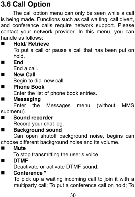                             303.6 Call Option The call option menu can only be seen while a call is being made. Functions such as call waiting, call divert, and conference calls require network support. Please contact your network provider. In this menu, you can handle as follows:  Hold/ Retrieve To put a call or pause a call that has been put on hold.  End End a call.  New Call Begin to dial new call.  Phone Book Enter the list of phone book entries.  Messaging Enter the Messages menu (without MMS submenu).  Sound recorder Record your chat log.  Background sound Can open shutoff background noise, begins can choose different background noise and its volume.  Mute To stop transmitting the user’s voice.  DTMF Deactivate or activate DTMF sound.  Conference * To pick up a waiting incoming call to join it with a multiparty call; To put a conference call on hold; To 