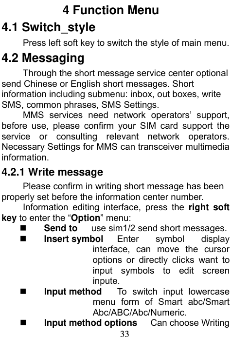                             33          4 Function Menu 4.1 Switch_style Press left soft key to switch the style of main menu. 4.2 Messaging Through the short message service center optional send Chinese or English short messages. Short information including submenu: inbox, out boxes, write SMS, common phrases, SMS Settings. MMS services need network operators’ support, before use, please confirm your SIM card support the service or consulting relevant network operators. Necessary Settings for MMS can transceiver multimedia information. 4.2.1 Write message Please confirm in writing short message has been properly set before the information center number. Information editing interface, press the right soft key to enter the “Option” menu:  Send to      use sim1/2 send short messages.  Insert symbol     Enter symbol display interface, can move the cursor options or directly clicks want to input symbols to edit screen inpute.  Input method      To switch input lowercase menu form of Smart abc/Smart Abc/ABC/Abc/Numeric.  Input method options   Can choose Writing 
