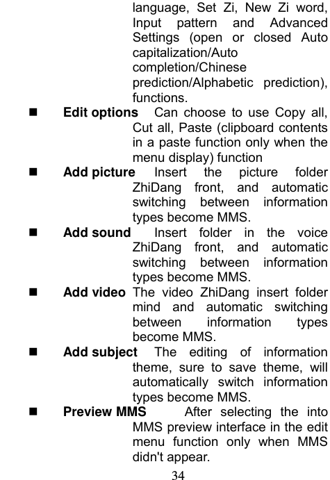                             34language, Set Zi, New Zi word,  Input pattern and Advanced Settings (open or closed Auto capitalization/Auto completion/Chinese prediction/Alphabetic prediction), functions.  Edit options  Can choose to use Copy all, Cut all, Paste (clipboard contents in a paste function only when the menu display) function  Add picture  Insert the picture folder ZhiDang front, and automatic switching between information types become MMS.  Add sound   Insert folder in the voice ZhiDang front, and automatic switching between information types become MMS.  Add video  The video ZhiDang insert folder mind and automatic switching between information types become MMS.  Add subject  The editing of information theme, sure to save theme, will automatically switch information types become MMS.  Preview MMS    After selecting the into MMS preview interface in the edit menu function only when MMS didn&apos;t appear. 