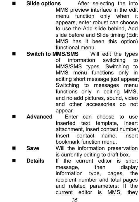                             35 Slide options    After selecting the into MMS preview interface in the edit menu function only when it appears, enter robust can choose to use the Add slide behind, Add slide before and Slide timing (Edit MMS has it been this option) functional menu.  Switch to MMS/SMS  Will edit the types of information switching to MMS/SMS types. Switching to MMS menu functions only in editing short message just appear; Switching to messages menu functions only in editing MMS, and no add pictures, sound, video and other accessories do not appear.  Advanced   Enter can choose to use Inserted text template, Insert attachment, Insert contact number, Insert contact name, Insert bookmark function menu.  Save  Will the information preservation is currently editing to draft box.  Details  If the current editor is short message, then display information type, pages, the recipient number and total pages and related parameters; If the current editor is MMS, they 