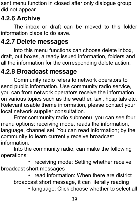                             39sent menu function in closed after only dialogue group did not appear. 4.2.6 Archive The inbox or draft can be moved to this folder information place to do save. 4.2.7 Delete messages Into this menu functions can choose delete inbox, draft, out boxes, already issued information, folders and all the information for the corresponding delete action. 4.2.8 Broadcast message Community radio refers to network operators to send public information. Use community radio service, you can from network operators receive the information on various topics such as the weather, taxi, hospitals etc. Relevant usable theme information, please contact your local network supplier consultation. Enter community radio submenu, you can see four menu options: receiving mode, reads the information, language, channel set. You can read information; by the community to learn currently receive broadcast information. Into the community radio, can make the following operations:   ·  receiving mode: Setting whether receive broadcast short messages ·  read information: When there are district broadcast short message, it can literally reading ·  language: Click choose whether to select all 
