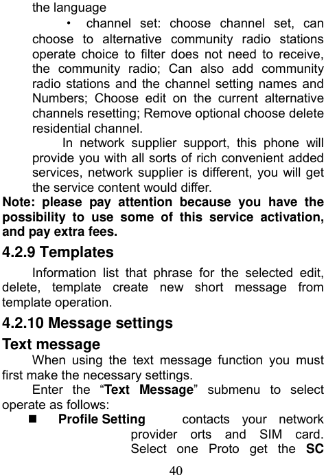                             40the language · channel set: choose channel set, can choose to alternative community radio stations operate choice to filter does not need to receive, the community radio; Can also add community radio stations and the channel setting names and Numbers; Choose edit on the current alternative channels resetting; Remove optional choose delete residential channel. In network supplier support, this phone will provide you with all sorts of rich convenient added services, network supplier is different, you will get the service content would differ. Note: please pay attention because you have the possibility to use some of this service activation, and pay extra fees. 4.2.9 Templates Information list that phrase for the selected edit, delete, template create new short message from template operation. 4.2.10 Message settings Text message When using the text message function you must first make the necessary settings. Enter the “Text Message” submenu to select operate as follows:  Profile Setting    contacts your network provider orts and SIM card.  Select one Proto get the SC 