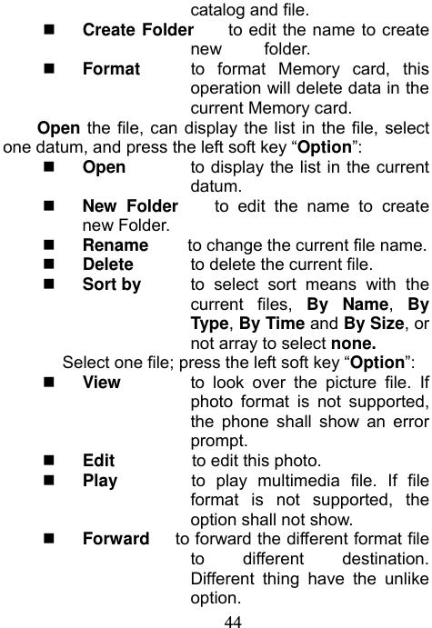                             44catalog and file.  Create Folder    to edit the name to create new     folder.  Format    to format Memory card, this operation will delete data in the current Memory card.   Open the file, can display the list in the file, select one datum, and press the left soft key “Option”:  Open  to display the list in the current datum.  New Folder    to edit the name to create new Folder.  Rename        to change the current file name.  Delete  to delete the current file.  Sort by  to select sort means with the current files, By Name,  By Type, By Time and By Size, or not array to select none. Select one file; press the left soft key “Option”:  View  to look over the picture file. If photo format is not supported, the phone shall show an error prompt.  Edit         to edit this photo.  Play       to play multimedia file. If file format is not supported, the option shall not show.  Forward      to forward the different format file to different destination. Different thing have the unlike option. 