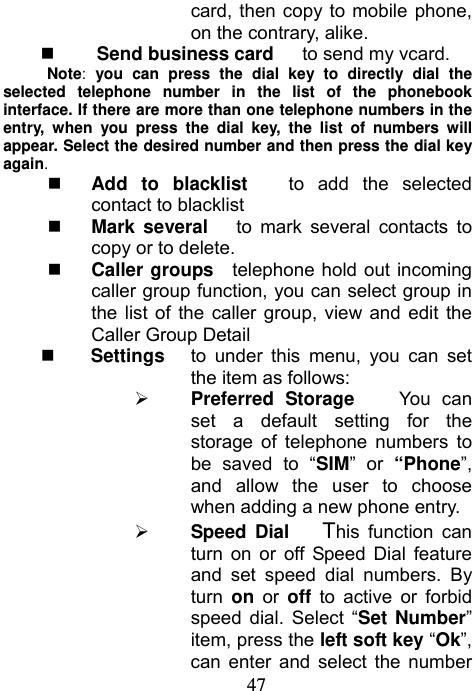                             47card, then copy to mobile phone, on the contrary, alike.   Send business card      to send my vcard. Note: you can press the dial key to directly dial the selected telephone number in the list of the phonebook interface. If there are more than one telephone numbers in the entry, when you press the dial key, the list of numbers will appear. Select the desired number and then press the dial key again.  Add to blacklist   to add the selected contact to blacklist  Mark several   to mark several contacts to copy or to delete.  Caller groups  telephone hold out incoming caller group function, you can select group in the list of the caller group, view and edit the Caller Group Detail  Settings   to under this menu, you can set the item as follows:  Preferred Storage    You can set a default setting for the storage of telephone numbers to be saved to “SIM” or “Phone”, and allow the user to choose when adding a new phone entry.    Speed Dial   This function can turn on or off Speed Dial feature and set speed dial numbers. By turn  on or off to active or forbid speed dial. Select “Set Number” item, press the left soft key “Ok”, can enter and select the number 