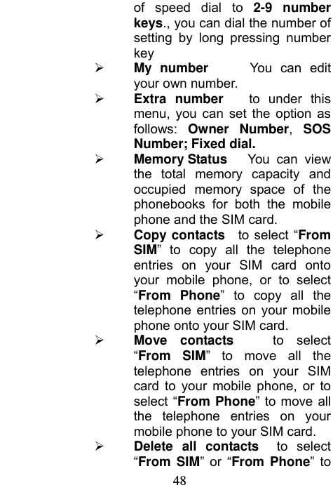                            48of speed dial to 2-9 number keys., you can dial the number of setting by long pressing number key  My number     You can edit your own number.  Extra number   to under this menu, you can set the option as follows: Owner Number, SOS Number; Fixed dial.  Memory Status  You can view the total memory capacity and occupied memory space of the phonebooks for both the mobile phone and the SIM card.  Copy contacts  to select “From SIM” to copy all the telephone entries on your SIM card onto your mobile phone, or to select “From Phone” to copy all the telephone entries on your mobile phone onto your SIM card.  Move contacts   to select “From SIM” to move all the telephone entries on your SIM card to your mobile phone, or to select “From Phone” to move all the telephone entries on your mobile phone to your SIM card.  Delete all contacts  to select “From SIM” or “From Phone” to 