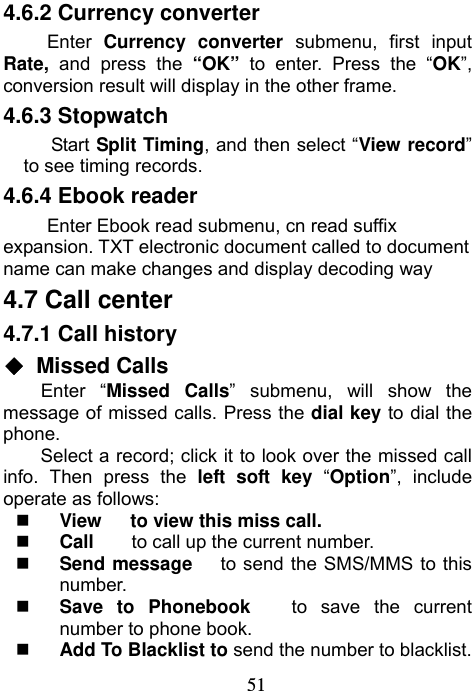                             514.6.2 Currency converter Enter  Currency converter submenu, first input Rate,  and press the “OK”  to enter. Press the “OK”, conversion result will display in the other frame. 4.6.3 Stopwatch Start  Split Timing, and then select “View record” to see timing records. 4.6.4 Ebook reader Enter Ebook read submenu, cn read suffix expansion. TXT electronic document called to document name can make changes and display decoding way 4.7 Call center 4.7.1 Call history ◆ Missed Calls Enter “Missed Calls” submenu, will show the message of missed calls. Press the dial key to dial the phone. Select a record; click it to look over the missed call info. Then press the left soft key “Option”, include operate as follows:    View   to view this miss call.  Call     to call up the current number.    Send message      to send the SMS/MMS to this number.  Save to Phonebook   to save the current number to phone book.  Add To Blacklist to send the number to blacklist. 