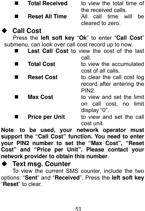                            53 Total Received  to view the total time of the received calls.  Reset All Time    All call time will be cleared to zero. ◆  Call Cost Press the left soft key “Ok” to enter “Call Cost” submenu, can look over call cost record up to now.  Last Call Cost to view the cost of the last       call.  Total Cost  to view the accumulated cost of all calls.   Reset Cost  to clear the call cost log record after entering the PIN2.  Max Cost  to view and set the limit on call cost, no limit display “0”.  Price per Unit  to view and set the call cost unit. Note:  to be used, your network operator must support the “Call Cost” function. You need to enter your PIN2 number to set the “Max Cost”, “Reset Cost” and “Price per Unit”. Please contact your network provider to obtain this number. ◆  Text msg. Counter To view the current SMS counter, include the two options: “Sent” and “Received”. Press the left soft key “Reset” to clear. 