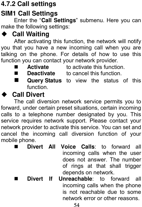                             544.7.2 Call settings SIM1 Call Settings Enter the “Call Settings” submenu. Here you can make the following settings: ◆  Call Waiting  After activating this function, the network will notify you that you have a new incoming call when you are talking on the phone. For details of how to use this function you can contact your network provider.  Activate   to activate this function.  Deactivate  to cancel this function.  Query Status  to view the status of this function. ◆  Call Divert The call diversion network service permits you to forward, under certain preset situations, certain incoming calls to a telephone number designated by you. This service requires network support. Please contact your network provider to activate this service. You can set and cancel the incoming call diversion function of your mobile phone.    Divert All Voice Calls: to forward all incoming calls when the user does not answer. The number of rings at that shall trigger depends on network.  Divert If Unreachable: to forward all incoming calls when the phone is not reachable due to some network error or other reasons. 
