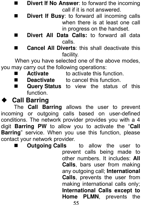                             55 Divert If No Answer: to forward the incoming call if it is not answered.  Divert If Busy: to forward all incoming calls when there is at least one call in progress on the handset.  Divert All Data Calls: to forward all data calls.  Cancel All Diverts: this shall deactivate this facility.  When you have selected one of the above modes, you may carry out the following operations:    Activate   to activate this function.  Deactivate  to cancel this function.  Query Status  to view the status of this function. ◆  Call Barring The  Call Barring allows the user to prevent incoming or outgoing calls based on user-defined conditions. The network provider provides you with a 4 digit  Barring PW to allow you to activate the “Call Barring” service. When you use this function, please contact your network provider.    Outgoing Calls      to allow the user to prevent calls being made to other numbers. It includes: All Calls, bars user from making any outgoing call; International Calls, prevents the user from making international calls only; International Calls except to Home PLMN, prevents the 