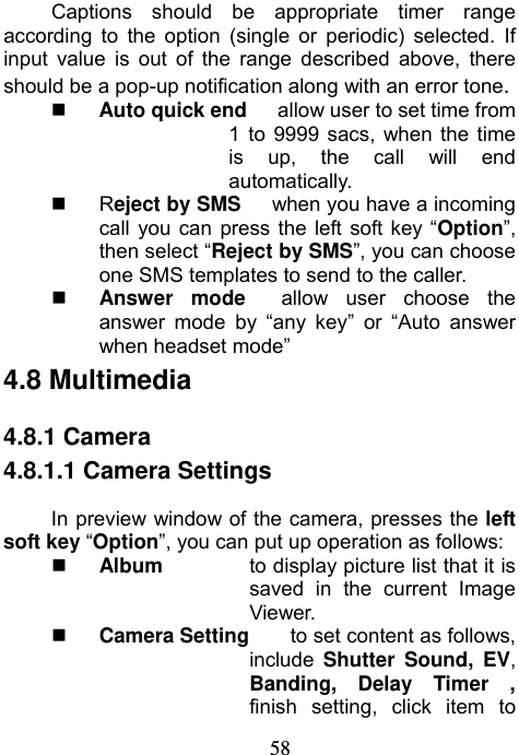                             58Captions should be appropriate timer range according to the option (single or periodic) selected. If input value is out of the range described above, there should be a pop-up notification along with an error tone.  Auto quick end      allow user to set time from 1 to 9999 sacs, when the time is up, the call will end automatically.  Reject by SMS      when you have a incoming call you can press the left soft key “Option”, then select “Reject by SMS”, you can choose one SMS templates to send to the caller.  Answer mode  allow user choose the answer mode by “any key” or “Auto answer when headset mode”   4.8 Multimedia 4.8.1 Camera 4.8.1.1 Camera Settings In preview window of the camera, presses the left soft key “Option”, you can put up operation as follows:  Album  to display picture list that it is saved in the current Image Viewer.  Camera Setting  to set content as follows, include  Shutter Sound, EV, Banding, Delay Timer , finish setting, click item to 