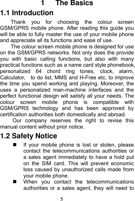 5  1   The Basics 1.1 Introduction Thank you for choosing the colour screen GSM/GPRS mobile phone. After reading this guide you will be able to fully master the use of your mobile phone and appreciate all its functions and ease of use. The colour screen mobile phone is designed for use on the GSM/GPRS networks. Not only does the provide you with basic calling functions, but also with many practical functions such as a name card style phonebook, personalized 64 chord ring tones, clock, alarm, Calculator,    to do list, MMS and H-Free etc, to improve the time you spend working and playing. Moreover, the uses a personalized man-machine interfaces and the perfect functional design will satisfy all your needs. The colour screen mobile phone is compatible with GSM/GPRS technology and has been approved by certification authorities both domestically and abroad. Our company reserves the right to revise this manual content without prior notice. 1.2 Safety Notice   If your mobile phone is lost or stolen, please contact the telecommunications authorities or a sales agent immediately to have a hold put on the SIM card. This will prevent economic loss caused by unauthorized calls made from your mobile phone.       When you contact the telecommunications authorities or a sales agent, they will need to 