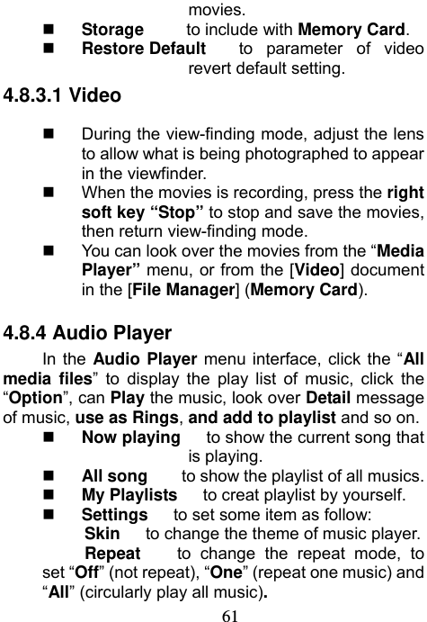                             61movies.  Storage     to include with Memory Card.  Restore Default  to parameter of video revert default setting. 4.8.3.1 Video   During the view-finding mode, adjust the lens to allow what is being photographed to appear in the viewfinder.   When the movies is recording, press the right soft key “Stop” to stop and save the movies, then return view-finding mode.   You can look over the movies from the “Media Player” menu, or from the [Video] document in the [File Manager] (Memory Card). 4.8.4 Audio Player In the Audio Player menu interface, click the “All media files” to display the play list of music, click the “Option”, can Play the music, look over Detail message of music, use as Rings, and add to playlist and so on.  Now playing      to show the current song that is playing.  All song    to show the playlist of all musics.  My Playlists      to creat playlist by yourself.  Settings   to set some item as follow:      Skin   to change the theme of music player.      Repeat    to change the repeat mode, to set “Off” (not repeat), “One” (repeat one music) and “All” (circularly play all music). 