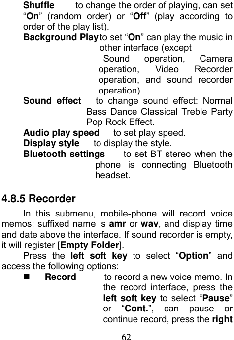                             62Shuffle   to change the order of playing, can set “On” (random order) or “Off” (play according to order of the play list). Background Play to set “On” can play the music in other interface (except   Sound operation, Camera operation, Video Recorder operation, and sound recorder operation). Sound effect   to change sound effect: Normal Bass Dance Classical Treble Party Pop Rock Effect. Audio play speed   to set play speed.  Display style   to display the style. Bluetooth settings    to set BT stereo when the phone is connecting Bluetooth headset. 4.8.5 Recorder In this submenu, mobile-phone will record voice memos; suffixed name is amr or wav, and display time and date above the interface. If sound recorder is empty, it will register [Empty Folder]. Press the left soft key to select “Option” and access the following options:  Record      to record a new voice memo. In the record interface, press the left soft key to select “Pause” or “Cont.”, can pause or continue record, press the right 