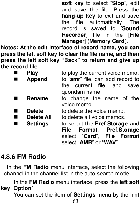                             63soft key to select “Stop”, edit and save the file. Press the hang-up key to exit and save the file automatically. The record is saved to [Sound Recorder] file in the [File Manager] (Memory Card). Notes: At the edit interface of record name, you can press the left soft key to clear the file name, and then press the left soft key “Back” to return and give up the record file.  Play  to play the current voice memo.  Append to “amr” file, can add record to the current file, and save quondam name.     Rename  to change the name of the voice memo.  Delete  to delete the voice memo.  Delete All  to delete all voice memos.  Settings  to select the Pref.Storage and File Format.  Pref.Storage select “Card”,  File Format select “AMR” or “WAV”  4.8.6 FM Radio In the FM Radio menu interface, select the following channel in the channel list in the auto-search mode. In the FM Radio menu interface, press the left soft key “Option” You can set the item of Settings menu by the hint 
