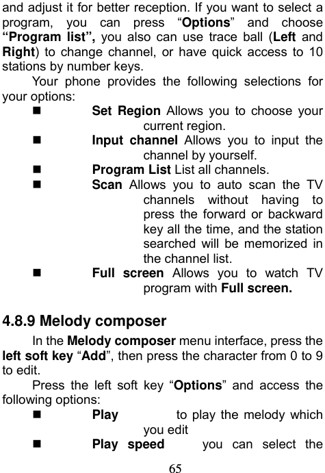                             65and adjust it for better reception. If you want to select a program, you can press “Options” and choose “Program list”, you also can use trace ball (Left and Right) to change channel, or have quick access to 10 stations by number keys. Your phone provides the following selections for your options:  Set Region Allows you to choose your current region.  Input channel Allows you to input the channel by yourself.  Program List List all channels.  Scan  Allows you to auto scan the TV channels without having to press the forward or backward key all the time, and the station searched will be memorized in the channel list.  Full screen Allows you to watch TV program with Full screen. 4.8.9 Melody composer In the Melody composer menu interface, press the left soft key “Add”, then press the character from 0 to 9 to edit.   Press the left soft key “Options” and access the following options:  Play         to play the melody which you edit  Play speed    you can select the 