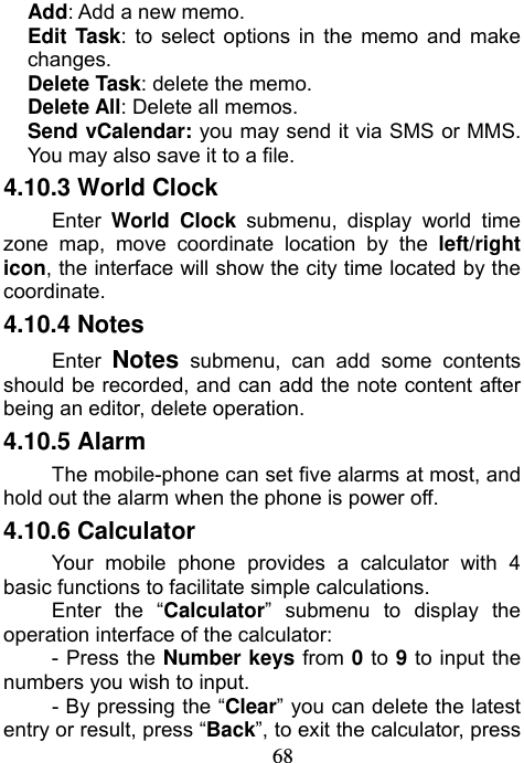                             68Add: Add a new memo. Edit Task: to select options in the memo and make changes.  Delete Task: delete the memo. Delete All: Delete all memos.   Send vCalendar: you may send it via SMS or MMS. You may also save it to a file. 4.10.3 World Clock Enter  World Clock submenu, display world time zone map, move coordinate location by the left/right icon, the interface will show the city time located by the coordinate. 4.10.4 Notes Enter  Notes submenu, can add some contents should be recorded, and can add the note content after being an editor, delete operation. 4.10.5 Alarm The mobile-phone can set five alarms at most, and hold out the alarm when the phone is power off. 4.10.6 Calculator Your mobile phone provides a calculator with 4 basic functions to facilitate simple calculations. Enter the “Calculator” submenu to display the operation interface of the calculator: - Press the Number keys from 0 to 9 to input the numbers you wish to input.   - By pressing the “Clear” you can delete the latest entry or result, press “Back”, to exit the calculator, press 