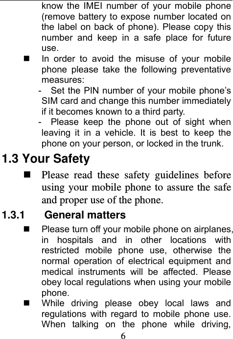                             6know the IMEI number of your mobile phone (remove battery to expose number located on the label on back of phone). Please copy this number and keep in a safe place for future use.   In order to avoid the misuse of your mobile phone please take the following preventative measures: -     Set the PIN number of your mobile phone’s SIM card and change this number immediately if it becomes known to a third party. -   Please keep the phone out of sight when leaving it in a vehicle. It is best to keep the phone on your person, or locked in the trunk. 1.3 Your Safety    Please read these safety guidelines before using your mobile phone to assure the safe and proper use of the phone. 1.3.1 General matters    Please turn off your mobile phone on airplanes, in hospitals and in other locations with restricted mobile phone use, otherwise the normal operation of electrical equipment and medical instruments will be affected. Please obey local regulations when using your mobile phone.   While driving please obey local laws and regulations with regard to mobile phone use. When talking on the phone while driving, 