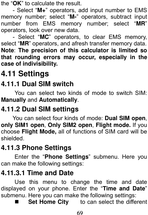                             69the “OK” to calculate the result.     - Select “M+” operators, add input number to EMS memory number; select “M-” operators, subtract input number from EMS memory number; select “MR” operators, look over new data. - Select “MC” operators, to clear EMS memory, select “MR” operators, and afresh transfer memory data. Note: The precision of this calculator is limited so that rounding errors may occur, especially in the case of indivisibility. 4.11 Settings   4.11.1 Dual SIM switch You can select two kinds of mode to switch SIM: Manually and Automatically. 4.11.2 Dual SIM settings You can select four kinds of mode: Dual SIM open, only SIM1 open, Only SIM2 open, Flight mode. If you choose Flight Mode, all of functions of SIM card will be shielded. 4.11.3 Phone Settings Enter the “Phone Settings” submenu. Here you can make the following settings: 4.11.3.1 Time and Date Use this menu to change the time and date displayed on your phone. Enter the “Time and Date” submenu. Here you can make the following settings:  Set Home City    to can select the different 