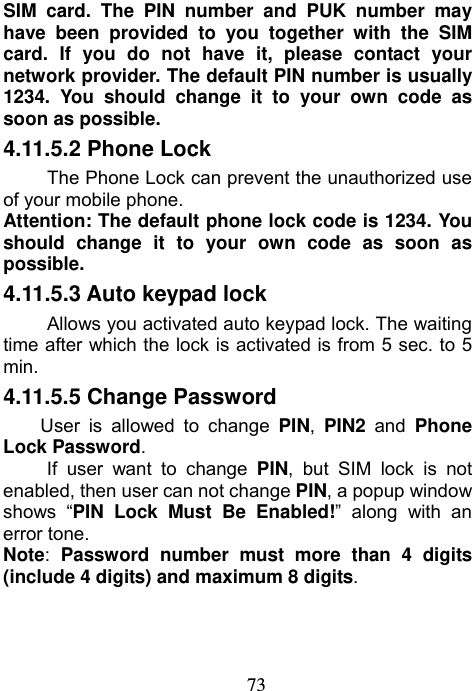                             73SIM card. The PIN number and PUK number may have been provided to you together with the SIM card. If you do not have it, please contact your network provider. The default PIN number is usually 1234. You should change it to your own code as soon as possible.  4.11.5.2 Phone Lock The Phone Lock can prevent the unauthorized use of your mobile phone.   Attention: The default phone lock code is 1234. You should change it to your own code as soon as possible. 4.11.5.3 Auto keypad lock Allows you activated auto keypad lock. The waiting time after which the lock is activated is from 5 sec. to 5 min. 4.11.5.5 Change Password User is allowed to change PIN,  PIN2 and Phone Lock Password. If user want to change PIN, but SIM lock is not enabled, then user can not change PIN, a popup window shows “PIN Lock Must Be Enabled!” along with an error tone. Note: Password number must more than 4 digits (include 4 digits) and maximum 8 digits. 