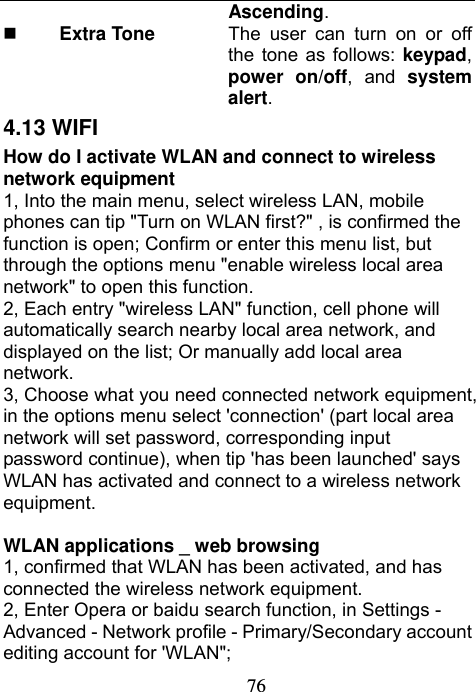                             76Ascending.  Extra Tone  The user can turn on or off the tone as follows: keypad, power on/off, and system alert. 4.13 WIFI     How do I activate WLAN and connect to wireless network equipment 1, Into the main menu, select wireless LAN, mobile phones can tip &quot;Turn on WLAN first?&quot; , is confirmed the function is open; Confirm or enter this menu list, but through the options menu &quot;enable wireless local area network&quot; to open this function. 2, Each entry &quot;wireless LAN&quot; function, cell phone will automatically search nearby local area network, and displayed on the list; Or manually add local area network. 3, Choose what you need connected network equipment, in the options menu select &apos;connection&apos; (part local area network will set password, corresponding input password continue), when tip &apos;has been launched&apos; says WLAN has activated and connect to a wireless network equipment.  WLAN applications _ web browsing 1, confirmed that WLAN has been activated, and has connected the wireless network equipment. 2, Enter Opera or baidu search function, in Settings - Advanced - Network profile - Primary/Secondary account editing account for &apos;WLAN&quot;; 
