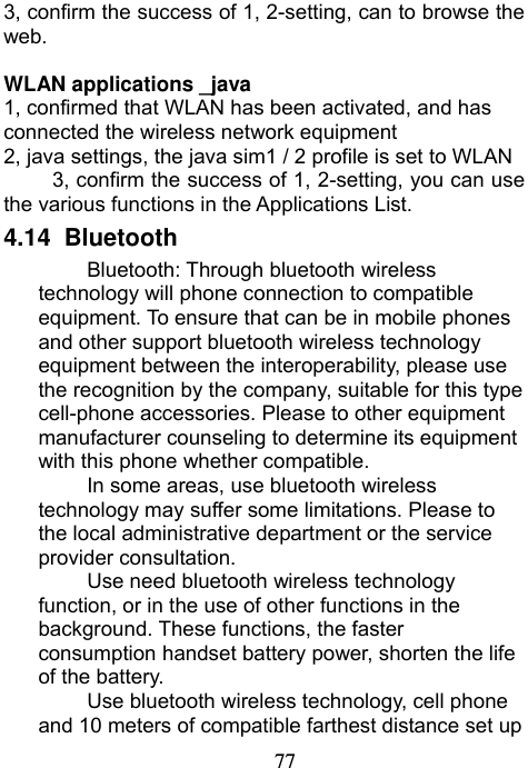                             773, confirm the success of 1, 2-setting, can to browse the web.  WLAN applications _java 1, confirmed that WLAN has been activated, and has connected the wireless network equipment 2, java settings, the java sim1 / 2 profile is set to WLAN 3, confirm the success of 1, 2-setting, you can use the various functions in the Applications List. 4.14   Bluetooth Bluetooth: Through bluetooth wireless technology will phone connection to compatible equipment. To ensure that can be in mobile phones and other support bluetooth wireless technology equipment between the interoperability, please use the recognition by the company, suitable for this type cell-phone accessories. Please to other equipment manufacturer counseling to determine its equipment with this phone whether compatible. In some areas, use bluetooth wireless technology may suffer some limitations. Please to the local administrative department or the service provider consultation. Use need bluetooth wireless technology function, or in the use of other functions in the background. These functions, the faster consumption handset battery power, shorten the life of the battery. Use bluetooth wireless technology, cell phone and 10 meters of compatible farthest distance set up 