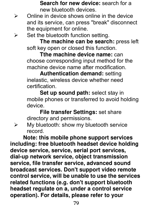                             79Search for new device: search for a new bluetooth devices.   Online in device shows online in the device and its service, can press &quot;break&quot; disconnect the equipment for online.   Set the bluetooth function setting. The machine can be search: press left soft key open or closed this function. Tthe machine device name: can choose corresponding input method for the machine device name after modification. Authentication demand: setting inelastic, wireless device whether need certification. Set up sound path: select stay in mobile phones or transferred to avoid holding device. File transfer Settings: set share directory and permissions.   My bluetooth: show my bluetooth service record. Note: this mobile phone support services including: free bluetooth headset device holding device service, service, serial port services, dial-up network service, object transmission service, file transfer service, advanced sound broadcast services. Don&apos;t support video remote control service, will be unable to use the services related functions (e.g. don&apos;t support bluetooth headset regulate on a, under a control service operation). For details, please refer to your 