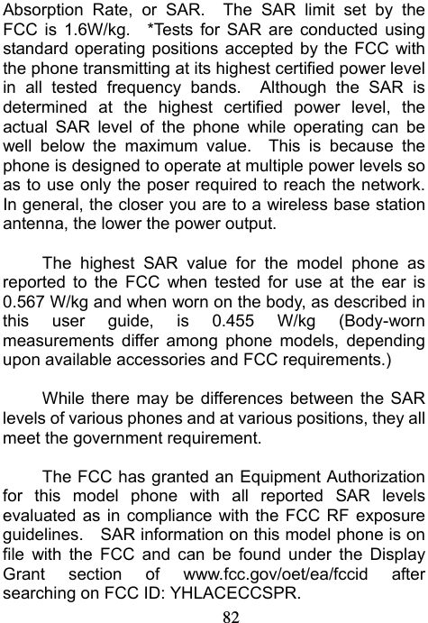                             82Absorption Rate, or SAR.  The SAR limit set by the FCC is 1.6W/kg.  *Tests for SAR are conducted using standard operating positions accepted by the FCC with the phone transmitting at its highest certified power level in all tested frequency bands.  Although the SAR is determined at the highest certified power level, the actual SAR level of the phone while operating can be well below the maximum value.  This is because the phone is designed to operate at multiple power levels so as to use only the poser required to reach the network.   In general, the closer you are to a wireless base station antenna, the lower the power output.  The highest SAR value for the model phone as reported to the FCC when tested for use at the ear is 0.567 W/kg and when worn on the body, as described in this user guide, is 0.455 W/kg (Body-worn measurements differ among phone models, depending upon available accessories and FCC requirements.)  While there may be differences between the SAR levels of various phones and at various positions, they all meet the government requirement.  The FCC has granted an Equipment Authorization for this model phone with all reported SAR levels evaluated as in compliance with the FCC RF exposure guidelines.    SAR information on this model phone is on file with the FCC and can be found under the Display Grant section of www.fcc.gov/oet/ea/fccid after searching on FCC ID: YHLACECCSPR. 