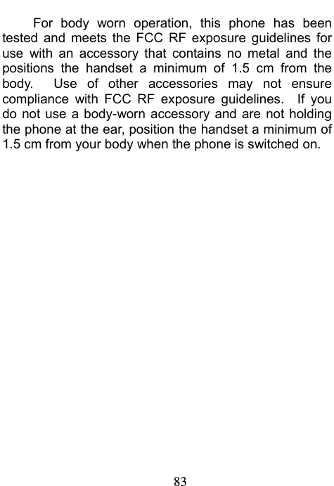                             83 For body worn operation, this phone has been tested and meets the FCC RF exposure guidelines for use with an accessory that contains no metal and the positions the handset a minimum of 1.5 cm from the body.  Use of other accessories may not ensure compliance with FCC RF exposure guidelines.  If you do not use a body-worn accessory and are not holding the phone at the ear, position the handset a minimum of 1.5 cm from your body when the phone is switched on.     