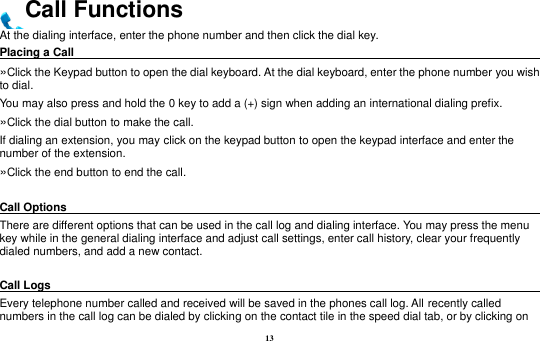13 Call Functions At the dialing interface, enter the phone number and then click the dial key. Placing a Call                                                                                               »Click the Keypad button to open the dial keyboard. At the dial keyboard, enter the phone number you wish to dial.   You may also press and hold the 0 key to add a (+) sign when adding an international dialing prefix. »Click the dial button to make the call. If dialing an extension, you may click on the keypad button to open the keypad interface and enter the number of the extension.   »Click the end button to end the call.  Call Options                                                                                               There are different options that can be used in the call log and dialing interface. You may press the menu key while in the general dialing interface and adjust call settings, enter call history, clear your frequently dialed numbers, and add a new contact.    Call Logs                                                                                               Every telephone number called and received will be saved in the phones call log. All recently called numbers in the call log can be dialed by clicking on the contact tile in the speed dial tab, or by clicking on 