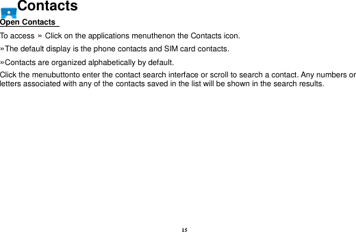 15 Contacts Open Contacts   To access »  Click on the applications menuthenon the Contacts icon. »The default display is the phone contacts and SIM card contacts. »Contacts are organized alphabetically by default. Click the menubuttonto enter the contact search interface or scroll to search a contact. Any numbers or letters associated with any of the contacts saved in the list will be shown in the search results.  