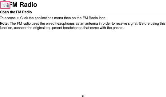 38  FM Radio Open the FM Radio                                                                                    To access »  Click the applications menu then on the FM Radio icon. Note: The FM radio uses the wired headphones as an antenna in order to receive signal. Before using this function, connect the original equipment headphones that came with the phone.  