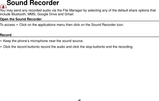 40 Sound Recorder You may send any recorded audio via the File Manager by selecting any of the default share options that include Bluetooth, MMS, Google Drive and Gmail. Open the Sound Recorder                                                                               To access »  Click on the applications menu then click on the Sound Recorder icon.  Record                                                                                                        »  Keep the phone’s microphone near the sound source. »  Click the record buttonto record the audio and click the stop buttonto end the recording. 