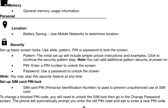 49 Memory     General memory usage information. Personal                                                      Location     Battery Saving – Use Mobile Networks to determine location.     Security   Set up basic screen locks: Use slide, pattern, PIN or password to lock the screen.     Pattern: The initial set up will include simple unlock instructions and examples. Click to continue the security pattern step. Note:You can add additional pattern security at power on.     PIN: Enter a PIN number to unlock the screen   Password: Use a password to unlock the screen Note: You may stop this security feature at any time. Set up SIM card PIN lock   SIM card PIN (Personal Identification Number) is used to prevent unauthorized use of SIM card.   To change a blocked PIN code, you will need to unlock the SIM lock then go to the Change Password screen. The phone will automatically prompt you enter the old PIN code and ask to enter a new PIN code 
